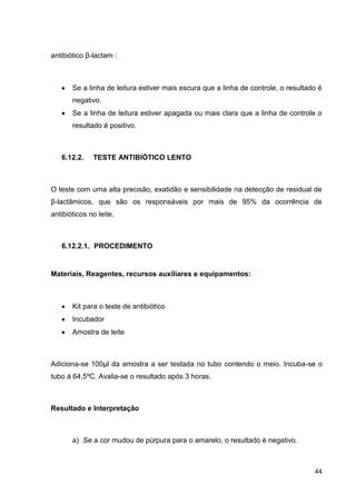 antibiótico β-lactam :

Se a linha de leitura estiver mais escura que a linha de controle, o resultado é
negativo.
Se a linha de leitura estiver apagada ou mais clara que a linha de controle o
resultado é positivo.

6.12.2.

TESTE ANTIBIÓTICO LENTO

O teste com uma alta precisão, exatidão e sensibilidade na detecção de residual de
β-lactâmicos, que são os responsáveis por mais de 95% da ocorrência de
antibióticos no leite.

6.12.2.1. PROCEDIMENTO

Materiais, Reagentes, recursos auxiliares e equipamentos:

Kit para o teste de antibiótico
Incubador
Amostra de leite

Adiciona-se 100µl da amostra a ser testada no tubo contendo o meio. Incuba-se o
tubo á 64,5ºC. Avalia-se o resultado após 3 horas.

Resultado e Interpretação

a) Se a cor mudou de púrpura para o amarelo, o resultado é negativo.

44

 