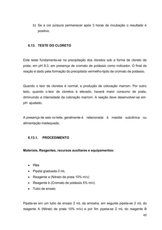 b) Se a cor púrpura permanecer após 3 horas de incubação o resultado é
positivo.

6.13. TESTE DO CLORETO

Este teste fundamenta-se na precipitação dos cloretos sob a forma de cloreto de
prata, em pH 8.3, em presença de cromato de potássio como indicador. O final da
reação é dado pela formação do precipitado vermelho-tijolo de cromato de potássio.

Quando o teor de cloretos é normal, a produção de coloração marrom. Por outro
lado, quando o teor de cloretos é elevado, haverá maior consumo de prata,
diminuindo a intensidade da coloração marrom. A reação deve desenvolver-se em
pH ajustado.

A presença de sais no leite, geralmente é relacionada à mastite subclinica ou
alimentação inadequada.

6.13.1.

PROCEDIMENTO

Materiais, Reagentes, recursos auxiliares e equipamentos:

Pêra
Pipeta graduada 2 mL
Reagente a (Nitrato de prata 10% m/v)
Reagente b (Cromato de potássio 5% m/v)
Tubo de ensaio

Pipeta-se em um tubo de ensaio 2 mL da amostra, em seguida pipeta-se 2 mL do
reagente A (Nitrato de prata 10% m/v) e por fim pipeta-se 2 mL do reagente B
45

 