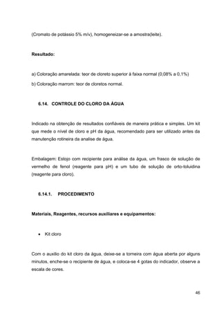 (Cromato de potássio 5% m/v), homogeneizar-se a amostra(leite).

Resultado:

a) Coloração amarelada: teor de cloreto superior à faixa normal (0,08% a 0,1%)
b) Coloração marrom: teor de cloretos normal.

6.14. CONTROLE DO CLORO DA ÁGUA

Indicado na obtenção de resultados confiáveis de maneira prática e simples. Um kit
que mede o nível de cloro e pH da água, recomendado para ser utilizado antes da
manutenção rotineira da analise de água.

Embalagem: Estojo com recipiente para análise da água, um frasco de solução de
vermelho de fenol (reagente para pH) e um tubo de solução de orto-toluidina
(reagente para cloro).

6.14.1.

PROCEDIMENTO

Materiais, Reagentes, recursos auxiliares e equipamentos:

Kit cloro

Com o auxilio do kit cloro da água, deixe-se a torneira com água aberta por alguns
minutos, enche-se o recipiente de água, e coloca-se 4 gotas do indicador, observe a
escala de cores.

46

 