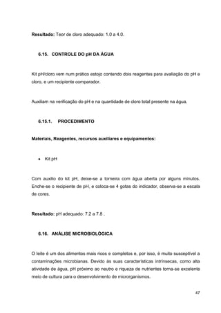 Resultado: Teor de cloro adequado: 1.0 a 4.0.

6.15. CONTROLE DO pH DA ÁGUA

Kit pH/cloro vem num prático estojo contendo dois reagentes para avaliação do pH e
cloro, e um recipiente comparador.

Auxiliam na verificação do pH e na quantidade de cloro total presente na água.

6.15.1.

PROCEDIMENTO

Materiais, Reagentes, recursos auxiliares e equipamentos:

Kit pH

Com auxilio do kit pH, deixe-se a torneira com água aberta por alguns minutos.
Enche-se o recipiente de pH, e coloca-se 4 gotas do indicador, observa-se a escala
de cores.

Resultado: pH adequado: 7.2 a 7.8 .

6.16. ANÁLISE MICROBIOLÓGICA

O leite é um dos alimentos mais ricos e completos e, por isso, é muito susceptível a
contaminações microbianas. Devido às suas características intrínsecas, como alta
atividade de água, pH próximo ao neutro e riqueza de nutrientes torna-se excelente
meio de cultura para o desenvolvimento de microrganismos.

47

 