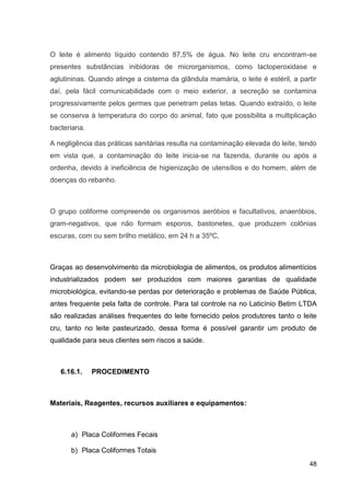 O leite é alimento líquido contendo 87,5% de água. No leite cru encontram-se
presentes substâncias inibidoras de microrganismos, como lactoperoxidase e
aglutininas. Quando atinge a cisterna da glândula mamária, o leite é estéril, a partir
daí, pela fácil comunicabilidade com o meio exterior, a secreção se contamina
progressivamente pelos germes que penetram pelas tetas. Quando extraído, o leite
se conserva à temperatura do corpo do animal, fato que possibilita a multiplicação
bacteriana.
A negligência das práticas sanitárias resulta na contaminação elevada do leite, tendo
em vista que, a contaminação do leite inicia-se na fazenda, durante ou após a
ordenha, devido à ineficiência de higienização de utensílios e do homem, além de
doenças do rebanho.

O grupo coliforme compreende os organismos aeróbios e facultativos, anaeróbios,
gram-negativos, que não formam esporos, bastonetes, que produzem colônias
escuras, com ou sem brilho metálico, em 24 h a 35ºC,

Graças ao desenvolvimento da microbiologia de alimentos, os produtos alimentícios
industrializados podem ser produzidos com maiores garantias de qualidade
microbiológica, evitando-se perdas por deterioração e problemas de Saúde Pública,
antes frequente pela falta de controle. Para tal controle na no Laticínio Betim LTDA
são realizadas análises frequentes do leite fornecido pelos produtores tanto o leite
cru, tanto no leite pasteurizado, dessa forma é possível garantir um produto de
qualidade para seus clientes sem riscos a saúde.

6.16.1.

PROCEDIMENTO

Materiais, Reagentes, recursos auxiliares e equipamentos:

a) Placa Coliformes Fecais
b) Placa Coliformes Totais
48

 