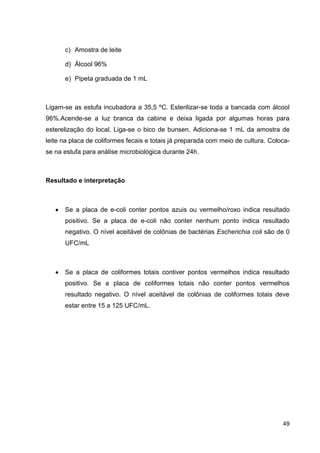 c) Amostra de leite
d) Álcool 96%
e) Pipeta graduada de 1 mL

Ligam-se as estufa incubadora a 35,5 ºC. Esterilizar-se toda a bancada com álcool
96%.Acende-se a luz branca da cabine e deixa ligada por algumas horas para
esterelização do local. Liga-se o bico de bunsen. Adiciona-se 1 mL da amostra de
leite na placa de coliformes fecais e totais já preparada com meio de cultura. Colocase na estufa para análise microbiológica durante 24h.

Resultado e interpretação

Se a placa de e-coli conter pontos azuis ou vermelho/roxo indica resultado
positivo. Se a placa de e-coli não conter nenhum ponto indica resultado
negativo. O nível aceitável de colônias de bactérias Escherichia coli são de 0
UFC/mL

Se a placa de coliformes totais contiver pontos vermelhos indica resultado
positivo. Se a placa de coliformes totais não conter pontos vermelhos
resultado negativo. O nível aceitável de colônias de coliformes totais deve
estar entre 15 a 125 UFC/mL.

49

 