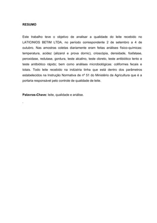 RESUMO

Este trabalho teve o objetivo de analisar a qualidade do leite recebido no
LATICINIOS BETIM LTDA, no período correspondente 2 de setembro a 4 de
outubro. Nas amostras coletas diariamente eram feitas análises físico-químicas:
temperatura, acidez (alizarol e prova dornic), crioscópia, densidade, fosfatase,
peroxidase, redutase, gordura, teste alcalino, teste cloreto, teste antibiótico lento e
teste antibiótico rápido; bem como análises microbiológicas: coliformes fecais e
totais. Todo leite recebido na indústria tinha que está dentro dos parâmetros
estabelecidos na Instrução Normativa de nº 51 do Ministério da Agricultura que é a
portaria responsável pelo controle de qualidade de leite.

Palavras-Chave: leite, qualidade e análise.
.

5

 