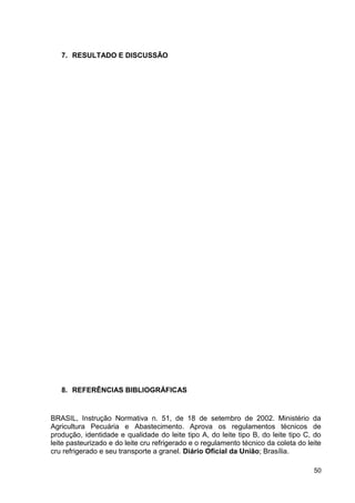 7. RESULTADO E DISCUSSÃO

8. REFERÊNCIAS BIBLIOGRÁFICAS

BRASIL, Instrução Normativa n. 51, de 18 de setembro de 2002. Ministério da
Agricultura Pecuária e Abastecimento. Aprova os regulamentos técnicos de
produção, identidade e qualidade do leite tipo A, do leite tipo B, do leite tipo C, do
leite pasteurizado e do leite cru refrigerado e o regulamento técnico da coleta do leite
cru refrigerado e seu transporte a granel. Diário Oficial da União; Brasília.
50

 