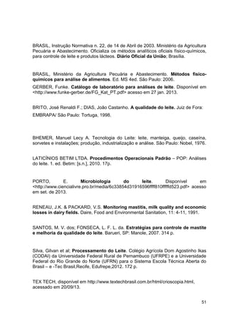 BRASIL, Instrução Normativa n. 22, de 14 de Abril de 2003. Ministério da Agricultura
Pecuária e Abastecimento. Oficializa os métodos analíticos oficiais físico-químicos,
para controle de leite e produtos lácteos. Diário Oficial da União; Brasília.

BRASIL, Ministério da Agricultura Pecuária e Abastecimento. Métodos físicoquímicos para análise de alimentos. Ed. MS 4ed. São Paulo: 2006.
GERBER, Funke. Catálogo de laboratório para análises de leite. Disponível em
<http://www.funke-gerber.de/FG_Kat_PT.pdf> acesso em 27 jan. 2013.
BRITO, José Renaldi F.; DIAS, João Castanho. A qualidade do leite. Juiz de Fora:
EMBRAPA/ São Paulo: Tortuga, 1998.

BHEMER, Manuel Lecy A. Tecnologia do Leite: leite, manteiga, queijo, caseína,
sorvetes e instalações; produção, industrialização e análise. São Paulo: Nobel, 1976.
LATICÍNIOS BETIM LTDA. Procedimentos Operacionais Padrão – POP: Análises
do leite. 1. ed. Betim: [s.n.], 2010. 17p.

PORTO,
E.
Microbiologia
do
leite.
Disponível
em
<http://www.ciencialivre.pro.br/media/6c33854d31916596ffff810fffffd523.pdf> acesso
em set. de 2013.
RENEAU, J.K. & PACKARD, V.S. Monitoring mastitis, milk quality and economic
losses in dairy fields. Daire, Food and Environmental Sanitation, 11: 4-11, 1991.
SANTOS, M. V. dos; FONSECA, L. F. L. da. Estratégias para controle de mastite
e melhoria da qualidade do leite. Barueri, SP: Manole, 2007. 314 p.

Silva, Gilvan et al; Processamento do Leite. Colégio Agrícola Dom Agostinho Ikas
(CODAI) da Universidade Federal Rural de Pernambuco (UFRPE) e a Universidade
Federal do Rio Grande do Norte (UFRN) para o Sistema Escola Técnica Aberta do
Brasil – e -Tec Brasil,Recife, Edufrepe,2012. 172 p.
TEX TECH, disponível em http://www.textechbrasil.com.br/html/crioscopia.html,
acessado em 20/09/13.
51

 