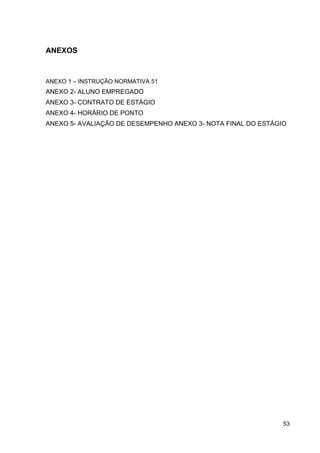 ANEXOS

ANEXO 1 – INSTRUÇÃO NORMATIVA 51

ANEXO 2- ALUNO EMPREGADO
ANEXO 3- CONTRATO DE ESTÁGIO
ANEXO 4- HORÁRIO DE PONTO
ANEXO 5- AVALIAÇÃO DE DESEMPENHO ANEXO 3- NOTA FINAL DO ESTÁGIO

53

 