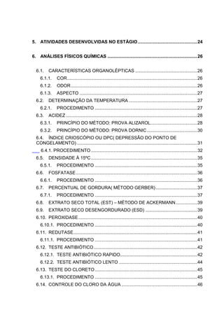 5. ATIVIDADES DESENVOLVIDAS NO ESTÁGIO ............................................... 24
6. ANÁLISES FÍSICOS QUÍMICAS ....................................................................... 26
6.1.

CARACTERÍSTICAS ORGANOLÉPTICAS ................................................. 26

6.1.1.

COR ....................................................................................................... 26

6.1.2.

ODOR .................................................................................................... 26

6.1.3.

ASPECTO ............................................................................................. 27

6.2.

DETERMINAÇÃO DA TEMPERATURA ...................................................... 27

6.2.1.
6.3.

PROCEDIMENTO ................................................................................. 27

ACIDEZ ........................................................................................................ 28

6.3.1.

PRINCÍPIO DO MÉTODO: PROVA ALIZAROL..................................... 28

6.3.2.

PRINCÍPIO DO MÉTODO: PROVA DORNIC ........................................ 30

6.4. ÍNDICE CRIOSCÓPIO OU DPC( DEPRESSÃO DO PONTO DE
CONGELAMENTO) ............................................................................................... 31
6.4.1. PROCEDIMENTO .................................................................................... 32
6.5.

DENSIDADE À 15ºC .................................................................................... 35

6.5.1.
6.6.

FOSFATASE ................................................................................................ 36

6.6.1.
6.7.

PROCEDIMENTO ................................................................................. 35
PROCEDIMENTO ................................................................................. 36

PERCENTUAL DE GORDURA( MÉTODO GERBER) ................................. 37

6.7.1.

PROCEDIMENTO ................................................................................. 37

6.8.

EXTRATO SECO TOTAL (EST) – MÉTODO DE ACKERMANN ................. 39

6.9.

EXTRATO SECO DESENGORDURADO (ESD) ......................................... 39

6.10. PEROXIDASE .............................................................................................. 40
6.10.1. PROCEDIMENTO ................................................................................. 40
6.11. REDUTASE.................................................................................................. 41
6.11.1. PROCEDIMENTO ................................................................................. 41
6.12. TESTE ANTIBIÓTICO .................................................................................. 42
6.12.1. TESTE ANTIBIÓTICO RAPIDO............................................................. 42
6.12.2. TESTE ANTIBIÓTICO LENTO .............................................................. 44
6.13. TESTE DO CLORETO ................................................................................. 45
6.13.1. PROCEDIMENTO ................................................................................. 45
6.14. CONTROLE DO CLORO DA ÁGUA ............................................................ 46
9

 