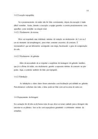 11 
1.4.2 Locação topográfica 
Se o posicionamento do radier não for feito corretamente, depois da execução é muito difícil remediar. Assim, durante a execução a equipe garantiu o correto posicionamento com aparelhos como teodolito ou estação total. 
1.4.2.1 Nivelamento do terreno 
Deve ser respeitada uma tolerância máxima de variação no nivelamento de 1 cm ou 2 cm no momento da terraplenagem, para evitar consumo excessivo de concreto. É recomendável que um laboratório acompanhe esta etapa, fiscalizando o grau de compactação do solo. 
1.4.2.2 Nivelamento do gabarito Além da necessidade de se respeitar a seqüência de montagem do gabarito metálico, que já é a fôrma do radier, seu nivelamento garante a espessura mínima de concreto no pior ponto. Aqui, o controle também foi feito por topógrafo. 
1.4.2.3Tubulação 
As tubulações e eletro dutos foram enterradas com localização pré-definida no gabarito. Para demarcar a abertura das valas, a faixa pode ser feita com cal ou areia de outra cor. 
1.4.3Espaçamento da ferragem 
Se a armação for de tela ou de barras retas de aço, deve-se tomar cuidado para a ferragem não encostar-se ao plástico. Isso se faz com espaçadores garantindo o cobrimento mínimo da armadura. 
 