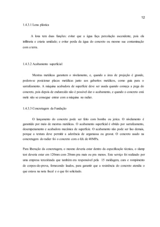 12 
1.4.3.1 Lona plástica 
A lona tem duas funções: evitar que a água faça percolação ascendente, pois ela infiltraria e criaria umidade; e evitar perda da água do concreto ou mesmo sua contaminação com a terra. 
1.4.3.2 Acabamento superficial 
Mestras metálicas garantem o nivelamento, e, quando a área de projeção é grande, podem-se posicionar placas metálicas junto aos gabaritos metálicos, como guia para o sarrafeamento. A máquina acabadora de superfície deve ser usada quando começa a pega do concreto, pois depois de endurecido não é possível dar o acabamento, e quando o concreto está mole não se consegue entrar com a máquina no radier. 
1.4.3.3 Concretagem da Fundação 
O lançamento do concreto pode ser feito com bomba ou jerica. O nivelamento é garantido por meio de mestras metálicas. O acabamento superficial é obtido por sarrafeamento, desempenamento e acabadora mecânica de superfície. O acabamento não pode ser liso demais, porque a textura deve permitir a aderência de argamassa ou groout. O concreto usado na concretagem do radier foi o concreto com o fck de 40MPa. 
Para liberação da concretagem, o mesmo deveria estar dentro da especificação técnica, o slump test deveria estar em 120mm com 20mm pra mais ou pra menos. Este serviço foi realizado por uma empresa terceirizada que também era responsável pela 15 moldagem, cura e rompimento de corpos-de-prova, fornecendo laudos, para garantir que a resistência do concreto atendia o que estava na nota fiscal e o que foi solicitado. 
 