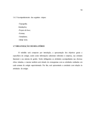 14 
1.6.3 Acompanhamento das seguintes etapas: 
-Topografia; 
-Instalações; 
-Preparo da base; 
-Formas; 
-Armaduras; 
-slump teste; 
1.7 ORGANIZAÇÃO DO RELATÓRIO 
O trabalho será composto por introdução, a apresentação dos objetivos gerais e específicos do estágio, assim como informações adicionais referentes à empresa, sua estrutura funcional e seu sistema de gestão. Serão deflagradas as atividades acompanhadas nas diversas obras visitadas, o mesmo também será dotado de cronogramas com as atividades realizadas em cada semana de estágio supervisionado. Por fim, será apresentada a conclusão com relação às atividades de estágio. 
 