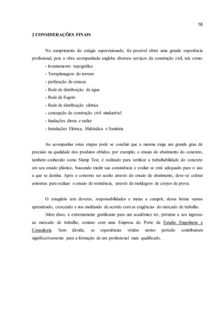 16 
2 CONSIDERAÇÕES FINAIS 
No cumprimento do estágio supervisionado, foi possível obter uma grande experiência profissional, pois a obra acompanhada engloba diversos serviços da construção civil, tais como: 
- levantamento topográfico 
- Terraplanagem do terreno 
- perfuração de estacas 
- Rede de distribuição de água 
- Rede de Esgoto 
- Rede de distribuição elétrica 
- concepção de construção civil nindustrial 
- fundações direta e radier 
- Instalações Elétrica, Hidráulica e Sanitária 
Ao acompanhar estas etapas pode se concluir que a mesma exige um grande grau de precisão na qualidade dos produtos obtidos, por exemplo, o ensaio do abatimento do concreto, também conhecido como Slump Test, é realizado para verificar a trabalhabilidade do concreto em seu estado plástico, buscando medir sua consistência e avaliar se está adequado para o uso a que se destina. Após o concreto ser aceito através do ensaio de abatimento, deve-se coletar amostras para realizar o ensaio de resistência, através de moldagem de corpos de prova. 
O estagiário tem deveres, responsabilidades e metas a cumprir, dessa forma vamos aprendendo, crescendo e nos moldando de acordo com as exigências do mercado de trabalho. 
Além disso, é extremamente gratificante para um acadêmico ter, próximo a seu ingresso ao mercado de trabalho, contato com uma Empresa do Porte da Estudio Engenharia e Consultoria. Sem dúvida, as experiências vividas nestes período contribuíram significativamente para a formação de um profissional mais qualificado.  