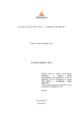 Univessidade do grande ABC Unidade 3 - Av.industrial,– Santo Andre -SP 
Francisco Emerson Rodrigues Dias 
Execução de fundações e bases 
Relatório final de Estágio Supervisionado apresentado à disciplina Estágio Supervisionado da Coordenação do Curso de Engenharia Civil da Universidade do grande ABC Unidade 3 - Av.industrial, – Santo André -SP 
Como requisito parcial para obtenção do grau de Bacharel em Engenheiro Civil. 
Docente: 
Santo André-SP 
Outubro/2014  