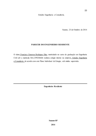 23 
Estúdio Engenharia e Consultoria. 
Suzano, 23 de Outubro de 2014 
PARECER DO ENGENHEIRO RESIDENTE 
O aluno Francisco Emerson Rodrigues Dias, matriculado no curso de graduação em Engenharia Civil sob a matricula RA;1299246666 realizou estágio interno na empresa, Estúdio Engenharia e Consultoria de acordo com este Plano Individual de Estagio, sob minha supervisão. 
Engenheiro Residente 
Suzano-SP 
2014 