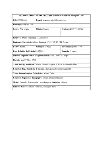PLANO INDIVIDUAL DE ESTÁGIO –Francisco Emerson Rodrigues Dias 
RA:1299246666 
E-mail: emerson_rdias@hotmail.com 
Endereço: Príncipe Feliz 
Bairro: Vila urupês 
Cidade: Suzano 
Telefone: (11)9773-10922 
Empresa: Studio Engenharia e Consultoria 
Endereço: Rua Adolfo Alberto Franconi Nº 422 LT JD CEL Peroba 
Bairro: Itatiba 
Cidade: São Paulo 
Telefone:(11)4487-7160 
Data de Início do Estágio 23/07/2014 
Duração: 3 meses 
Setor da empresa onde o estágio se realiza: Sala Técnica e Campo 
Horário: das 07:30 às 17:30 
Nome do Eng. Residente: Wilson Eduardo Negretti (CREA SP-0600651059) 
E-mail do Eng. Residente de Campo:estudioconsultoria@terra.com.br 
Nome do coordenador Pedagógico: Mauro Farina E-mail do Supervisor Pedagógico: mauro.farina@aedu.com 
Título: Execução de topografia, terraplanagem, fundações e bases. 
Palavras Chaves: estacas Fundação, execução, base.  