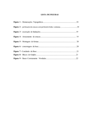 LISTA DE FIGURAS 
Figura 1 – Demarcações Topograficos......................................................................18 
Figura 2 – perfuração de estacas com perfuratriz helice contunua...................................18 
Figura 3 – escavação de fundações...........................................................................19 
Figura 4 – Arrasamento de estacas.......................................................................... 19 
Figura 5 – Montagem de formas.............................................................................. 20 
Figura 6 – concretagem da base................................................................................20 
Figura 7 –Conclusão da Base....................................................................................21 
Figura 8 – Blocos do Galpão....................................................................................21 
Figura 9 – Bases Corretamente Niveladas...............................................................22 
 