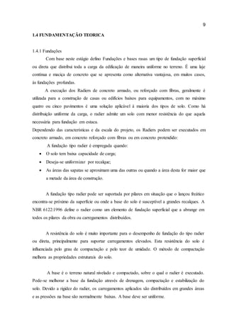 9 
1.4 FUNDAMENTAÇÃO TEORICA 
1.4.1 Fundações 
Com base neste estágio defino Fundações e bases rasas um tipo de fundação superficial ou direta que distribui toda a carga da edificação de maneira uniforme no terreno. É uma laje contínua e maciça de concreto que se apresenta como alternativa vantajosa, em muitos casos, às fundações profundas. 
A execução dos Radiers de concreto armado, ou reforçado com fibras, geralmente é utilizada para a construção de casas ou edifícios baixos para equipamentos, com no máximo quatro ou cinco pavimentos é uma solução aplicável à maioria dos tipos de solo. Como há distribuição uniforme da carga, o radier admite um solo com menor resistência do que aquela necessária para fundação em estaca. 
Dependendo das características e da escala do projeto, os Radiers podem ser executados em concreto armado, em concreto reforçado com fibras ou em concreto protendido: 
A fundação tipo radier é empregada quando: 
 O solo tem baixa capacidade de carga; 
 Deseja-se uniformizar por recalque; 
 As áreas das sapatas se aproximam uma das outras ou quando a área desta for maior que a metade da área de construção. 
A fundação tipo radier pode ser suportada por pilares em situação que o lançou freático encontra-se próximo da superfície ou onde a base do solo é susceptível a grandes recalques. A NBR 6122:1996 define o radier como um elemento de fundação superficial que a abrange em todos os pilares da obra ou carregamentos distribuídos. 
A resistência do solo é muito importante para o desempenho de fundação do tipo radier ou direta, principalmente para suportar carregamentos elevados. Esta resistência do solo é influenciada pelo grau de compactação e pelo teor de umidade. O método de compactação melhora as propriedades estruturais do solo. 
A base é o terreno natural nivelado e compactado, sobre o qual o radier é executado. Pode-se melhorar a base da fundação através de drenagem, compactação e estabilização do solo. Devido a rigidez do radier, os carregamentos aplicados são distribuídos em grandes áreas e as pressões na base são normalmente baixas. A base deve ser uniforme.  