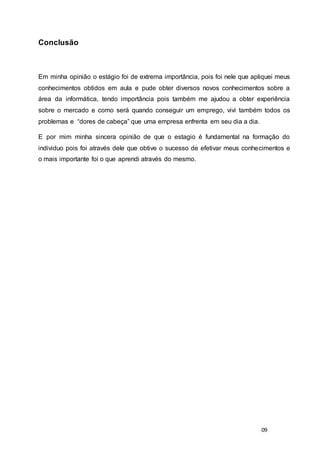 09
Conclusão
Em minha opinião o estágio foi de extrema importância, pois foi nele que apliquei meus
conhecimentos obtidos em aula e pude obter diversos novos conhecimentos sobre a
área da informática, tendo importância pois também me ajudou a obter experiência
sobre o mercado e como será quando conseguir um emprego, vivi também todos os
problemas e “dores de cabeça” que uma empresa enfrenta em seu dia a dia.
E por mim minha sincera opinião de que o estagio é fundamental na formação do
individuo pois foi através dele que obtive o sucesso de efetivar meus conhecimentos e
o mais importante foi o que aprendi através do mesmo.
 