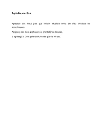Agradecimentos
Agradeço aos meus pais que tiveram influencia direta em meu processo de
aprendizagem.
Agradeço aos meus professores e orientadores do curso.
E agradeço a Deus pela oportunidade que ele me deu.
 