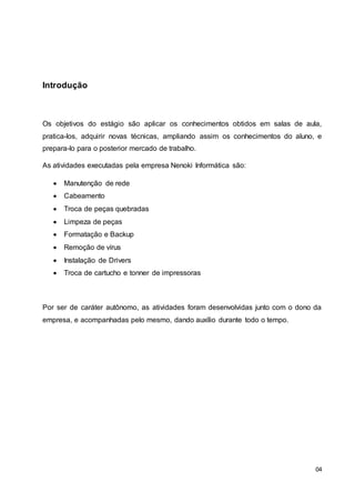 04
Introdução
Os objetivos do estágio são aplicar os conhecimentos obtidos em salas de aula,
pratica-los, adquirir novas técnicas, ampliando assim os conhecimentos do aluno, e
prepara-lo para o posterior mercado de trabalho.
As atividades executadas pela empresa Nenoki Informática são:
 Manutenção de rede
 Cabeamento
 Troca de peças quebradas
 Limpeza de peças
 Formatação e Backup
 Remoção de vírus
 Instalação de Drivers
 Troca de cartucho e tonner de impressoras
Por ser de caráter autônomo, as atividades foram desenvolvidas junto com o dono da
empresa, e acompanhadas pelo mesmo, dando auxílio durante todo o tempo.
 