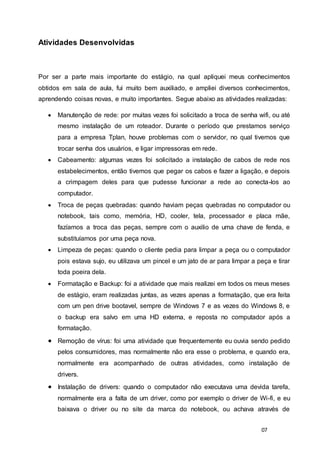07
Atividades Desenvolvidas
Por ser a parte mais importante do estágio, na qual apliquei meus conhecimentos
obtidos em sala de aula, fui muito bem auxiliado, e ampliei diversos conhecimentos,
aprendendo coisas novas, e muito importantes. Segue abaixo as atividades realizadas:
 Manutenção de rede: por muitas vezes foi solicitado a troca de senha wifi, ou até
mesmo instalação de um roteador. Durante o período que prestamos serviço
para a empresa Tplan, houve problemas com o servidor, no qual tivemos que
trocar senha dos usuários, e ligar impressoras em rede.
 Cabeamento: algumas vezes foi solicitado a instalação de cabos de rede nos
estabelecimentos, então tivemos que pegar os cabos e fazer a ligação, e depois
a crimpagem deles para que pudesse funcionar a rede ao conecta-los ao
computador.
 Troca de peças quebradas: quando haviam peças quebradas no computador ou
notebook, tais como, memória, HD, cooler, tela, processador e placa mãe,
fazíamos a troca das peças, sempre com o auxilio de uma chave de fenda, e
substituíamos por uma peça nova.
 Limpeza de peças: quando o cliente pedia para limpar a peça ou o computador
pois estava sujo, eu utilizava um pincel e um jato de ar para limpar a peça e tirar
toda poeira dela.
 Formatação e Backup: foi a atividade que mais realizei em todos os meus meses
de estágio, eram realizadas juntas, as vezes apenas a formatação, que era feita
com um pen drive bootavel, sempre de Windows 7 e as vezes do Windows 8, e
o backup era salvo em uma HD externa, e reposta no computador após a
formatação.
 Remoção de vírus: foi uma atividade que frequentemente eu ouvia sendo pedido
pelos consumidores, mas normalmente não era esse o problema, e quando era,
normalmente era acompanhado de outras atividades, como instalação de
drivers.
 Instalação de drivers: quando o computador não executava uma devida tarefa,
normalmente era a falta de um driver, como por exemplo o driver de Wi-fi, e eu
baixava o driver ou no site da marca do notebook, ou achava através de
 