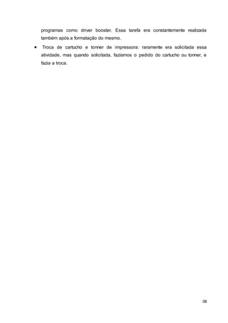 08
programas como driver booster. Essa tarefa era constantemente realizada
também após a formatação do mesmo.
 Troca de cartucho e tonner de impressora: raramente era solicitada essa
atividade, mas quando solicitada, fazíamos o pedido do cartucho ou tonner, e
fazia a troca.
 