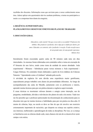 18
recebidas dos discentes. Informações essas que serviram para o nosso conhecimento nessa
área. Adorei aplicar este questionário não tive nenhum problema, a turma era participativa e
muito e se comportara bem diante da estagiaria.
4. REGÊNCIA SUPERVISIONADA:
PLANEJAMENTO E DESENVOLVIMENTO DO PLANO DE TRABALHO
5. DISCUSSÃO GERAL
Educadores, onde estarão? Em que covas terão se escondido? Professores há
milhões. Mas professor é profissão, não é algo que se define por dentro, por
amor. Educador, ao contrario, não é profissão é vocação. E toda vocação nasce
de um grande amor, de uma grande esperança.
Rubem Alves
Inicialmente foram executadas quatro aulas de 90 minutos cada uma em dias
intercalados. As mesmas foram elaboradas com conteúdos sobre o tema em execução do
4º bimestre do ano letivo, tendo como tema de unidade de ensino abordado: Aula
experimental - Misturas - Substâncias puras versus misturas e Aula experimental -
Cargas Elétricas. Os conteúdos foram elaborados a partir do livro didático de Ciências
Naturais: “Aprendendo como o Cotidiano” adotado pela escola.
A atividade da regência foi sem dúvida uma experiência muito gratificante,
especialmente porque trabalhei com alunos de personalidades diferentes. Ao longo do
acompanhamento das aulas do Moodle, juntamente com os professores e tutores,
aprendei muitas técnicas para por em prática durante a regência supervisionada.
E essas técnicas se mostraram valiosas durante o estagio como interação, uso de
perguntas, modalidades, dúvidas e relevâncias dos planos de aula e de ensino. Tudo isso
me fez perceber que o professor patrocinador da disseminação do conhecimento para os
discentes tem que ter muitas técnicas e habilidades para por em pratica no dia-a-dia. O
ensino de ciências, hoje, na escola se deve ao fato de que ele envolve um exercício
extremamente importante de raciocínio, que desperta na criança seu espírito criativo,
seu interesse, melhorando a aprendizagem de todas as disciplinas. Por isso, se a criança
se familiariza com as ciências desde cedo, mais chances ela tem de se desenvolver neste
campo e em outros.
 