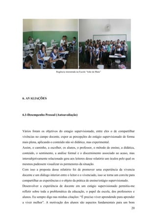 20
Regência ministrada na Escola “João da Mata”
6. AVALIAÇÕES
6.1-Desempenho Pessoal (Autoavaliação)
Vários foram os objetivos do estagio supervisionado, entre eles o de compartilhar
vivências no campo docente, expor as percepções do estágio supervisionado de forma
mais plena, aplicando o conteúdo não só didático, mas experimental.
Assim, o caminho, a escolher, os alunos, o professor, o método de ensino, a didática,
conteúdo, o sentimento, a análise formal e o discernimento associado ao acaso, mas
intersubjetivamente relacionado gera aos leitores desse relatório um óculos pelo qual os
mesmos pudessem visualizar os pormenores da situação.
Com isso a proposta desse relatório foi de promover uma experiência da vivencia
docente e um diálogo interior entre o leitor e o vivenciado, isso se torna um convite para
compartilhar as experiências e o objeto da prática de ensino/estágio supervisionado.
Desenvolver a experiência de docente em um estágio supervisionado permitiu-me
refletir sobre toda a problemática da educação, o papel da escola, dos professores e
alunos. Eu sempre digo nas minhas citações: “É preciso viver aprendendo para aprender
a viver melhor”. A motivação dos alunos são aspectos fundamentais para um bom
 