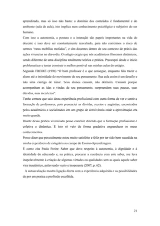 21
aprendizado, mas só isso não basta: o domínio dos conteúdos é fundamental e do
ambiente (sala de aula), isto implica num conhecimento psicológico e subjetivo do ser
humano.
Com isso a autonomia, a postura e a interação são papeis importantes na vida do
docente e isso deve ser constantemente reavaliado, para não corrermos o risco de
sermos “raras mobílias mofadas”, e sim docentes dentro de seu contexto de práxis das
ações vivencias no dia-a-dia. O estágio exigiu que nós acadêmicos fôssemos dinâmicos,
sendo diferente de uma disciplina totalmente teórica e prática. Preocupei desde o início
problematizar e tentar construir o melhor possível nas minhas aulas do estágio.
Segundo FREIRE (1996) “O bom professor é o que consegue, enquanto fala trazer o
aluno até a intimidade do movimento de seu pensamento. Sua aula assim é um desafio e
não uma cantiga de ninar. Seus alunos cansam, não dormem. Cansam porque
acompanham as idas e vindas de seu pensamento, surpreendem suas pausas, suas
dúvidas, suas incertezas”.
Tenho certeza que saio desta experiência profissional com outra forma de ver e sentir a
formação de professores, pois presenciei as dúvidas, receios e angústias, encontrados
pelos acadêmicos e socializados em um grupo de convivência onde a aproximação era
muito grande.
Diante dessa pratica vivenciada posso concluir dizendo que a formação profissional é
coletiva e dinâmica. E isso só veio de forma gradativa engrandecer os meus
conhecimentos.
Posso dizer que pessoalmente estou muito satisfeito e feliz por ter sido bem sucedida na
minha experiência de estagiária no campo do Ensino-Aprendizagem.
É como cita Paula Freire: Saber que devo respeito à autonomia, à dignidade e à
identidade do educando e, na prática, procurar a coerência com este saber, me leva
inapelavelmente à criação de algumas virtudes ou qualidades sem as quais aquele saber
vira inautêntico, palavreado vazio e inoperante (2007, p. 62).
A autoavaliação mostra ligação direta com a experiência adquirida e as possibilidades
de por em pratica a profissão escolhida.
 