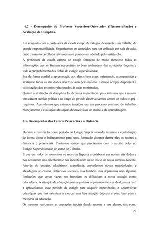 22
6.2 - Desempenho do Professor Supervisor-Orientador (Heteroavaliação) e
Avaliação da Disciplina.
Em conjunto com a professora da escola campo de estagio, desenvolvi um trabalho de
grande responsabilidade. Organizamos os conteúdos para ser aplicado em sala de aula,
onde o assunto escolhido referenciava o plano anual adotado pela instituição.
A professora da escola campo de estagio forneceu de modo atencioso todas as
informações que se fizeram necessárias ao bom andamento das atividades docente e
todo o preenchimento das fichas do estágio supervisionado.
Fez de forma cordial a apresentação aos alunos bem como orientando, acompanhado e
avaliando todas as atividades desenvolvidas pelo mesmo. Estando sempre disponível a
solicitações dos assuntos relacionados às aulas ministradas.
Quanto à avaliação da disciplina foi de suma importância, pois sabemos que a mesma
tem caráter teórico-prático e ao longo do período desenvolvemos dentro de todos os pré-
requistos. Aprendemos que estamos inseridos em um processo continuo de trabalho,
planejamento e avaliações das ações desenvolvidas de ensino e de aprendizagem.
6.3- Desempenhos dos Tutores Presenciais e à Distância
Durante a realização desse período do Estágio Supervisionado, tivemos a contribuição
de forma direta e indiretamente para nossa formação docente dentre eles os tutores a
distancia e presenciais. Contamos sempre que precisamos com o auxílio deles no
Estágio Supervisionado do curso de Ciências.
E que em todos os momentos se mostrou disposta a colaborar em nossas atividades e
nos acolheram nos orientaram e nos incentivaram neste inicio de nossa carreira docente.
Através do estágio, adquirimos experiência, aprendemos novas metodologias e
abordagens ao ensino, obtivemos sucessos, mas também, nos deparamos com algumas
limitações que certas vezes nos impedem ou dificultam a nossa atuação como
educadores. A situação da educação com a qual nos deparamos não é a ideal, mas a real,
e aproveitamos esse período de estágio para adquirir experiências e desenvolver
estratégias que nos orientem a exercer uma boa atuação docente e contribuir com a
melhoria da educação.
Os mesmos realizaram as operações iniciais dando suporte a nos alunos, tais como
 