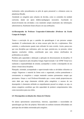 23
instituições sobre procedimentos no pólo de apoio presencial e a distancia como na
plataforma Moodle.
Atendendo ao estagiário para soluções de duvidas, como os conteúdos da unidade
curricular, dando um apoio didático-pedagógico necessário. Auxiliando no
desenvolvimento das atividades e nos mantendo sempre atualizados das informações
administrativas. Realmente foram eficazes em suas atribuições.
6.4-Desempenho do Professor Cooperador-Colaborador (Professor da Escola
Campo de Estágio)
Temos a convicção de que o caminho da aprendizagem é um percurso sempre
inacabado. O conhecimento não se torna escasso pelo fato de o explorarmos. Pelo
contrário, o conhecimento quanto mais utilizado for mais existirá. Assim, parece-nos
que essa disciplina que realizamos, pelo seu rigor, permite-nos, no presente, retirar
algumas conclusões válidas, contribuindo para uma síntese clarificadora da
problemática em análise.
Parabéns pela capacidade e dedicação a aplicação do direcionamento da disciplina. O
Professor responsável pela disciplina Estagia Supervisionado I da UFPB Virtual teve
realmente a responsabilidade de orientar, acompanhar e avaliar o desempenho de nos
alunos virtuais dessa disciplina.
Planejado, orientado, acompanhado e supervisionado todas as atividades referentes ao
estagio. Organizou o material de forma seria e organizado, avaliou pontualmente e
corretamente os estagiários e sempre mantendo contatos permanentes sempre que
precisamos. Graças a você Professor-Orientador que o nosso estudo proporciona-nos
outro dado que surge claramente referido pelos estagiários: o sucesso do seu
desempenho é claramente atribuído ao empenhamento pessoal no estágio, ou seja, os
alunos estagiários acreditam que têm capacidade de produzir comportamentos tidos
como necessários para esse efeito.
6.5- Desempenhos (avaliação) dos Alunos de Ciências
Os alunos apresentaram características, interesse, capacidades e necessidades de
aprendizagem que lhes são próprias. Relevando em nenhum momento dificuldades em
participar das atividades ministradas pelo estagiário.
 