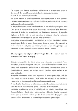 24
Os mesmos foram bastante atenciosos e colaboradores em se mostrarem atentos a
disseminação dos conteúdos apresentados durante toda a execução da aula.
E diante de tudo mostraram desempenho
Em todo o processo de ensino-aprendizagem, porque participaram de modo atencioso
como sujeitos da avaliação e em receberem regulamente, os instrumentos de avaliação
analisadas pelo professor estagiário.
A atenção deles durante as aulas foram sem duvida de bom proveito e participativa tanto
com relação às aulas expostas quanto a frequência propriamente dita. Mostraram
capacidade de aplicar os conhecimentos em situações do cotidiano e de formular
hipóteses e decidir sobre a mais apropriada a diferentes situações-problemas,
respondendo a diferentes desafios que lhes foram apresentados.
Empregando uma conduta social e envolvimento no decorrer do processo- ensino-
aprendizagem. Todos os alunos foram capazes de dar o devido valor necessário e
respeito para com o estagiário que merecem, valorizando suas aulas, participando, e
interagindo de forma espontânea nas aulas ministradas durante a regência.
6.6 - Desempenho do Estagiário (Heteroavaliação feita pelos alunos de uma das
turmas da escola campo de estágio).
Segundo os comentários dos alunos (as), as aulas ministradas pela estagiaria foram
muito boas, excelentes e de grande valor para o nosso conhecimento escolar. Os alunos
foram muito atenciosos e colaboradores em participarem e se mostraram atentos a
disseminação dos conteúdos por parte do professor estagiário durante a execução das
aulas ministradas.
Mostraram desempenho durante todo o processo de ensino-aprendizagem, por que
participaram de modo atencioso como sujeito da avaliação e em receberem
regularmente os instrumentos de avaliação analisadas pela professara.
A atenção deles durante todas as aulas foram, sem duvida nenhuma, mais participativa
tanto com relação às aulas expostas quanto a frequência propriamente dita.
Mostraram capacidade de aplicar os conhecimentos em situações do cotidiano e de
formular hipóteses e decidir sobre a mais apropriada à diferentes situações-problemas,
respondendo a diferentes desafios que lhes foram apresentados. Empregando uma
conduta social e envolvimento no decorrer do processo ensino-aprendizagem.
 