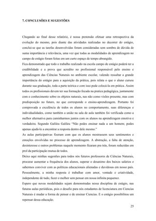 25
7. CONCLUSÕES E SUGESTÕES
Chegando ao final desse relatório, é nossa pretensão efetuar uma retrospectiva da
evolução do mesmo, pois diante das atividades realizadas no decorrer do estágio,
conclui-se que as tarefas desenvolvidas foram consideradas sem sombra de dúvida de
suma importância e relevância, uma vez que todas as modalidades de aprendizagem no
campo de estágio foram feitas em um curto espaço de tempo abrangido.
Fica demonstrado que todo o trabalho realizado na escola campo de estágio poderá ter a
credibilidade e a prova que acredito no profissional responsável pelo ensino e
aprendizagem das Ciências Naturais no ambiente escolar, valendo ressaltar a grande
importância do estágio para a aquisição da prática, pois relata o que o aluno cursou
durante sua graduação, toda a parte teórica e com isso pode colocá-la em prática. Assim
todos os profissionais devem ter sua formação focada na pratica pedagógica, juntamente
com o conhecimento sobre os objetos naturais, nas não como visões presente, mas com
predisposição no futuro, no que corresponde o ensino-aprendizagem. Portanto foi
comprovada a excelência de todos os alunos no comportamento, suas diferenças e
individualidades, como também a união na sala de aula também foi verificada como a
melhor alternativa para caminharmos juntos com os alunos na aprendizagem emotiva e
verdadeira. Segundo Galileu Galileu “Não podes ensinar nada a um homem; podes
apenas ajudá-lo a encontrar a resposta dentro dele mesmo.”
As aulas participativas fizeram com que os alunos mostrassem seus sentimentos e
emoções envolvidas no processo de aprendizagem. A abstração, a falta de atenção,
desinteresse e outros problemas naquele momento ficaram pra trás, foram reduzidas em
prol da participação mutua de todos.
Deixo aqui minhas sugestões para todos nós futuros professores de Ciências Naturais,
procurar aumentar a frequência dos alunos, superar o desanimo dos baixos salários e
sabermos conviver com as políticas educacionais alienadas e duvidosas em nosso país.
Pessoalmente, a minha resposta é trabalhar com amor, vontade e criatividade,
independente de tudo, fazer o melhor sem pensar em nossa infinita pequenez.
Espero que novas modalidades sejam demonstradas nessa disciplina de estágio, nas
futuras aulas periódicas, pois o desafio para nós estudantes de licenciatura em Ciencias
Naturais é mudar a forma de pensar e de ensinar Ciencias. E o estágio possibilitou um
repensar dessa educação.
 