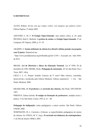 26
8. REFERENCIAS
ALVES, Rubem. Escola com que sempre sonhei, sem imaginar que pudesse existir.
Editora Papirus, 5ª edição 2005.
AZEVEDO, L. M. F. O Estágio Supervisionado: uma análise crítica. p. 24. apud
PICONEZ, Stela C. Berhtolo. A prática de ensino e o Estágio Supervisionado. 5ª ed.
Campinas, SP: Papirus, 2000. p. 15 -74.
ARARIPE, F. Ensino deficiente de ciência leva Brasil à última posição em pesquisa
com 32 países. Disponível em:
<http://www.jornaldaciencia.org.br/Detalhe.jsp?id=11291>. Acessado em: 14de NOV.
de 2012.
BRASIL. Lei de Diretrizes e Bases da Educação Nacional. Lei nº 9394, 20 de
dezembro de 1996. FREIRE, Paulo. Pedagogia da autonomia. 36ª ed. São Paulo: Paz e
Terra, 2007. 148 p.
CRUZ J. L. C.; Projeto Araribá: Ciências da 5º serie? Obra coletiva, concebida,
desenvolvida e produzida pela Editora Moderna: Editora responsável – 1. Ed. – São
Paulo; Moderna, 2006.
KRASILCHIK, M. O professor e o currículo das ciências. São Paulo: EPU/EDUSP,
1987.
PIMENTA, Selma Garrido. O estágio na formação de professores: unidade teoria e
prática. 3ª ed. São Paulo: Cortez, 1997. p. 21 – 80.
Pedagogia da indignação: cartas pedagógicas e outros escritos. São Paulo: Editora
UNESP, 2000.
WORTMANN, M. L. Currículo e Ciências: as especificidades pedagógicas do ensino
de ciências. In: COSTA, M. V. (org.). O currículo nos liminares do contemporâneo.
3. ed. Rio de Janeiro: DP&A, 2003.
 