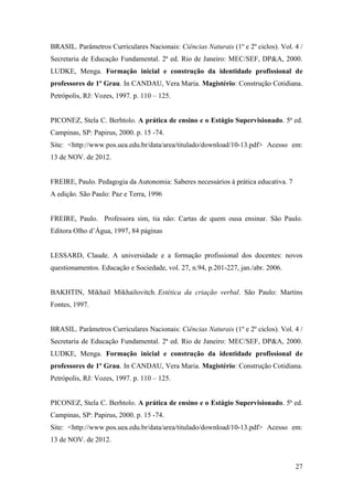 27
BRASIL. Parâmetros Curriculares Nacionais: Ciências Naturais (1º e 2º ciclos). Vol. 4 /
Secretaria de Educação Fundamental. 2ª ed. Rio de Janeiro: MEC/SEF, DP&A, 2000.
LUDKE, Menga. Formação inicial e construção da identidade profissional de
professores de 1º Grau. In CANDAU, Vera Maria. Magistério: Construção Cotidiana.
Petrópolis, RJ: Vozes, 1997. p. 110 – 125.
PICONEZ, Stela C. Berhtolo. A prática de ensino e o Estágio Supervisionado. 5ª ed.
Campinas, SP: Papirus, 2000. p. 15 -74.
Site: <http://www.pos.uea.edu.br/data/area/titulado/download/10-13.pdf> Acesso em:
13 de NOV. de 2012.
FREIRE, Paulo. Pedagogia da Autonomia: Saberes necessários à prática educativa. 7
A edição. São Paulo: Paz e Terra, 1996
FREIRE, Paulo. Professora sim, tia não: Cartas de quem ousa ensinar. São Paulo.
Editora Olho d’Água, 1997, 84 páginas
LESSARD, Claude. A universidade e a formação profissional dos docentes: novos
questionamentos. Educação e Sociedade, vol. 27, n.94, p.201-227, jan./abr. 2006.
BAKHTIN, Mikhail Mikhailovitch. Estética da criação verbal. São Paulo: Martins
Fontes, 1997.
BRASIL. Parâmetros Curriculares Nacionais: Ciências Naturais (1º e 2º ciclos). Vol. 4 /
Secretaria de Educação Fundamental. 2ª ed. Rio de Janeiro: MEC/SEF, DP&A, 2000.
LUDKE, Menga. Formação inicial e construção da identidade profissional de
professores de 1º Grau. In CANDAU, Vera Maria. Magistério: Construção Cotidiana.
Petrópolis, RJ: Vozes, 1997. p. 110 – 125.
PICONEZ, Stela C. Berhtolo. A prática de ensino e o Estágio Supervisionado. 5ª ed.
Campinas, SP: Papirus, 2000. p. 15 -74.
Site: <http://www.pos.uea.edu.br/data/area/titulado/download/10-13.pdf> Acesso em:
13 de NOV. de 2012.
 
