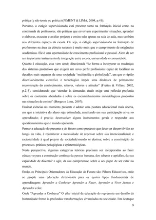 9
prática (e não teoria ou prática) (PIMENT & LIMA, 2004, p.41).
Portanto, o estágio supervisionado está presente tanto na formação inicial como na
continuada de professores, são práticas que envolvem experimentar situações, aprender
e elaborar, executar e avaliar projetos e ensino não apenas na sala de aula, mas também
nos diferentes espaços da escola. Ou seja, o estágio supervisionado na formação de
professores na área da ciência naturais é muito mais que o cumprimento de exigências
acadêmicas. Ele é uma oportunidade de crescimento profissional e pessoal. Alem de ser
um importante instrumento de integração entre escola, universidade e comunidade.
Quanto à educação, essa vem sendo direcionada “de forma a incorporar as mudanças
dos sistemas produtivos que exigem um novo perfil profissional capaz de localizar os
desafios mais urgentes de uma sociedade “multimídia e globalizada”, em que o rápido
desenvolvimento científico e tecnológico impõe uma dinâmica de permanente
reconstrução do conhecimento, saberes, valores e atitudes” (Freitas & Villani, 2002,
p.215), considerando que “atender às demandas atuais exige uma reflexão profunda
sobre os conteúdos abordados e sobre os encaminhamentos metodológicos propostos
nas situações de ensino” (Borges e Lima, 2007).
Ensinar ciências no momento presente é adotar uma postura educacional mais aberta,
em que a iniciativa do aluno seja estimulada, resultando em sua participação ativa no
aprendizado; é preciso desenvolver alguns instrumentos gerais e responder aos
questionamentos que o mundo apresenta.
Pensar a educação do presente e do futuro como processo que deve ser desenvolvido ao
longo da vida, é reconhecer a necessidade de repensar sobre sua intencionalidade e
racionalidade à qual projeto de sociedade/mundo se destina; sobre a constituição de
processos, práticas pedagógicas e epistemológicas.
Nesta perspectiva, algumas categorias teóricas precisam ser incorporadas ao fazer
educativo para a construção contínua da pessoa humana, dos saberes e aptidões, da sua
capacidade de discernir e agir, da sua compreensão sobre o seu papel de ser estar no
mundo.
Então, os Principais Orientadores da Educação do Futuro são: Pilares Educativos, onde
se propõe uma educação direcionada para os quatro tipos fundamentais de
aprendizagem: Aprender a Conhecer Aprender a Fazer, Aprender a Viver Juntos e
Aprender a Ser.
Onde “Aprender a Conhecer” O pilar inicial da educação do representa um desafio da
humanidade frente às profundas transformações vivenciadas na sociedade. Em destaque
 