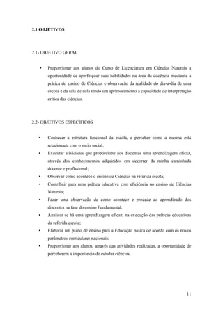 11
2.1 OBJETIVOS
2.1- OBJETIVO GERAL
• Proporcionar aos alunos do Curso de Licenciatura em Ciências Naturais a
oportunidade de aperfeiçoar suas habilidades na área da docência mediante a
prática do ensino de Ciências e observação da realidade do dia-a-dia de uma
escola e da sala de aula tendo um aprimoramento a capacidade de interpretação
crítica das ciências.
2.2- OBJETIVOS ESPECÍFICOS
• Conhecer a estrutura funcional da escola, e perceber como a mesma está
relacionada com o meio social;
• Executar atividades que proporcione aos discentes uma aprendizagem eficaz,
através dos conhecimentos adquiridos em decorrer da minha caminhada
docente e profissional;
• Observar como acontece o ensino de Ciências na referida escola;
• Contribuir para uma prática educativa com eficiência no ensino de Ciências
Naturais;
• Fazer uma observação de como acontece e procede ao aprendizado dos
discentes na fase do ensino Fundamental;
• Analisar se há uma aprendizagem eficaz, na execução das práticas educativas
da referida escola;
• Elaborar um plano de ensino para a Educação básica de acordo com os novos
parâmetros curriculares nacionais;
• Proporcionar aos alunos, através das atividades realizadas, a oportunidade de
perceberem a importância de estudar ciências.
 