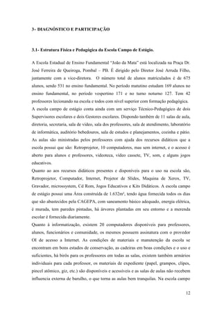 12
3- DIAGNÓSTICO E PARTICIPAÇÃO
3.1- Estrutura Física e Pedagógica da Escola Campo de Estágio.
A Escola Estadual de Ensino Fundamental “João da Mata” está localizada na Praça Dr.
José Ferreira de Queiroga, Pombal – PB. É dirigido pelo Diretor José Arruda Filho,
juntamente com a vice-diretora. O número total de alunos matriculados é de 675
alunos, sendo 531 no ensino fundamental. No período matutino estudam 169 alunos no
ensino fundamental, no período vespertino 171 e no turno noturno 127. Tem 42
professores lecionando na escola e todos com nível superior com formação pedagógica.
A escola campo de estágio conta ainda com um serviço Técnico-Pedagógico de dois
Supervisores escolares e dois Gestores escolares. Dispondo também de 11 salas de aula,
diretoria, secretaria, sala de vídeo, sala dos professores, sala de atendimento, laboratório
de informática, auditório bebedouros, sala de estudos e planejamentos, cozinha e pátio.
As aulas são ministradas pelos professores com ajuda dos recursos didáticos que a
escola possui que são: Retroprojetor, 10 computadores, mas sem internet, e o acesso é
aberto para alunos e professores, videoteca, vídeo cassete, TV, som, e alguns jogos
educativos.
Quanto ao aos recursos didáticos presentes e disponíveis para o uso na escola são,
Retroprojetor, Computador, Internet, Projetor de Slides, Maquina de Xerox, TV,
Gravador, microssystem, Cd Rom, Jogos Educativos e Kits Didáticos. A escola campo
de estágio possui uma Área construída de 1.632m², tendo água fornecida todos os dias
que são abastecidos pela CAGEPA, com saneamento básico adequado, energia elétrica,
é murada, tem paredes pintadas, há árvores plantadas em seu entorno e a merenda
escolar é fornecida diariamente.
Quanto à informatização, existem 20 computadores disponíveis para professores,
alunos, funcionários e comunidade, os mesmos possuem assinatura com o provedor
OI de acesso a Internet. As condições de materiais e manutenção da escola se
encontram em bons estados de conservação, as cadeiras em boas condições e o uso e
suficientes, há birôs para os professores em todas as salas, existem também armários
individuais para cada professor, os materiais de expediente (papel, grampos, clipes,
pincel atômico, giz, etc.) são disponíveis e acessíveis e as salas de aulas não recebem
influencia externa de barulho, o que torna as aulas bem tranquilas. Na escola campo
 