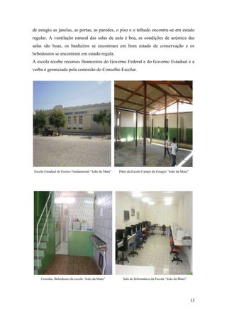 13
de estagio as janelas, as portas, as paredes, o piso e o telhado encontra-se em estado
regular. A ventilação natural das salas de aula é boa, as condições de acústica das
salas são boas, os banheiros se encontram em bom estado de conservação e os
bebedouros se encontram em estado regula.
A escola recebe recursos financeiros do Governo Federal e do Governo Estadual e a
verba é gerenciada pela comissão do Conselho Escolar.
Escola Estadual de Ensino Fundamental “João da Mata” Pátio da Escola Campo de Estagio “João da Mata”
Cozinha, Bebedouro da escola “João da Mata” Sala de Informática da Escola “João da Mata”.
 