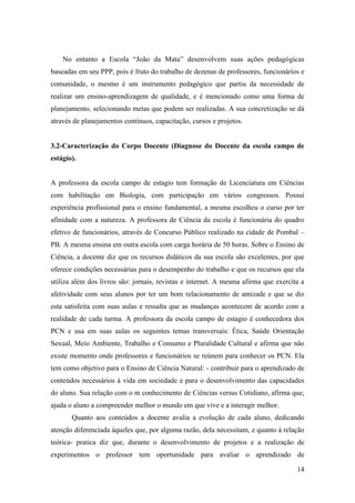 14
No entanto a Escola “João da Mata” desenvolvem suas ações pedagógicas
baseadas em seu PPP, pois é fruto do trabalho de dezenas de professores, funcionários e
comunidade, o mesmo é um instrumento pedagógico que partiu da necessidade de
realizar um ensino-aprendizagem de qualidade, e é mencionado como uma forma de
planejamento, selecionando metas que podem ser realizadas. A sua concretização se dá
através de planejamentos contínuos, capacitação, cursos e projetos.
3.2-Caracterização do Corpo Docente (Diagnose do Docente da escola campo de
estágio).
A professora da escola campo de estagio tem formação de Licenciatura em Ciências
com habilitação em Biologia, com participação em vários congressos. Possui
experiência profissional para o ensino fundamental, a mesma escolheu o curso por ter
afinidade com a natureza. A professora de Ciência da escola é funcionária do quadro
efetivo de funcionários, através de Concurso Público realizado na cidade de Pombal –
PB. A mesma ensina em outra escola com carga horária de 50 horas. Sobre o Ensino de
Ciência, a docente diz que os recursos didáticos da sua escola são excelentes, por que
oferece condições necessárias para o desempenho do trabalho e que os recursos que ela
utiliza além dos livros são: jornais, revistas e internet. A mesma afirma que exercita a
afetividade com seus alunos por ter um bom relacionamento de amizade e que se diz
esta satisfeita com suas aulas e ressalta que as mudanças acontecem de acordo com a
realidade de cada turma. A professora da escola campo de estagio é conhecedora dos
PCN e usa em suas aulas os seguintes temas transversais: Ética, Saúde Orientação
Sexual, Meio Ambiente, Trabalho e Consumo e Pluralidade Cultural e afirma que não
existe momento onde professores e funcionários se reúnem para conhecer os PCN. Ela
tem como objetivo para o Ensino de Ciência Natural: - contribuir para o aprendizado de
conteúdos necessários à vida em sociedade e para o desenvolvimento das capacidades
do aluno. Sua relação com o m conhecimento de Ciências versus Cotidiano, afirma que,
ajuda o aluno a compreender melhor o mundo em que vive e a interagir melhor.
Quanto aos conteúdos a docente avalia a evolução de cada aluno, dedicando
atenção diferenciada àqueles que, por alguma razão, dela necessitam, e quanto à relação
teórica- pratica diz que, durante o desenvolvimento de projetos e a realização de
experimentos o professor tem oportunidade para avaliar o aprendizado de
 