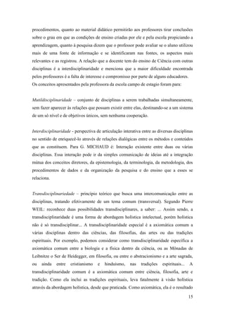 15
procedimentos, quanto ao material didático permitirão aos professores tirar conclusões
sobre o grau em que as condições de ensino criadas por ele e pela escola propiciando a
aprendizagem, quanto à pesquisa dizem que o professor pode avaliar se o aluno utilizou
mais de uma fonte de informação e se identificaram nas fontes, os aspectos mais
relevantes e as registrou. A relação que a docente tem do ensino de Ciência com outras
disciplinas é a interdisciplinaridade e menciona que a maior dificuldade encontrada
pelos professores é a falta de interesse e compromisso por parte de alguns educadores.
Os conceitos apresentados pela professora da escola campo de estagio foram para:
Mutildisciplinaridade – conjunto de disciplinas a serem trabalhadas simultaneamente,
sem fazer aparecer às relações que possam existir entre elas, destinando-se a um sistema
de um só nível e de objetivos únicos, sem nenhuma cooperação.
Interdisciplinaridade - perspectiva de articulação interativa entre as diversas disciplinas
no sentido de enriquecê-lo através de relações dialógicas entre os métodos e conteúdos
que as constituem. Para G. MICHAUD é: Interação existente entre duas ou várias
disciplinas. Essa interação pode ir da simples comunicação de ideias até a integração
mútua dos conceitos diretores, da epistemologia, da terminologia, da metodologia, dos
procedimentos de dados e da organização da pesquisa e do ensino que a esses se
relaciona.
Transdisciplinariedade – princípio teórico que busca uma intercomunicação entre as
disciplinas, tratando efetivamente de um tema comum (transversal). Segundo Pierre
WEIL: reconhece duas possibilidades transdisciplinares, a saber: ... Assim sendo, a
transdisciplinaridade é uma forma de abordagem holística intelectual, porém holística
não é só transdisciplinar... A transdisciplinaridade especial é a axiomática comum a
várias disciplinas dentro das ciências, das filosofias, das artes ou das tradições
espirituais. Por exemplo, podemos considerar como transdisciplinaridade específica a
axiomática comum entre a biologia e a física dentro da ciência, ou as Mônadas de
Leibnitze o Ser de Heidegger, em filosofia, ou entre o abstracionismo e a arte sagrada,
ou ainda entre cristianismo e hinduísmo, nas tradições espirituais... A
transdisciplinaridade comum é a axiomática comum entre ciência, filosofia, arte e
tradição. Como ela inclui as tradições espirituais, leva fatalmente à visão holística
através da abordagem holística, desde que praticada. Como axiomática, ela é o resultado
 