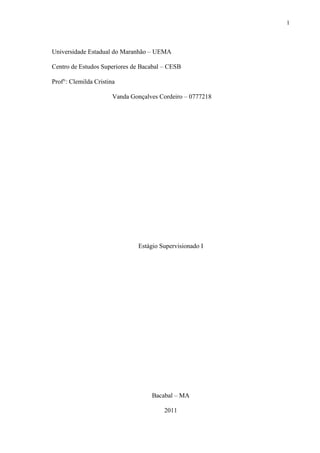 1



Universidade Estadual do Maranhão – UEMA

Centro de Estudos Superiores de Bacabal – CESB

Prof°: Clemilda Cristina

                       Vanda Gonçalves Cordeiro – 0777218




                               Estágio Supervisionado I




                                    Bacabal – MA

                                        2011
 