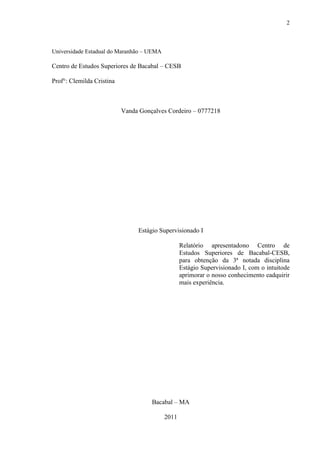 2



Universidade Estadual do Maranhão – UEMA

Centro de Estudos Superiores de Bacabal – CESB

Prof°: Clemilda Cristina



                           Vanda Gonçalves Cordeiro – 0777218




                                Estágio Supervisionado I

                                                  Relatório apresentadono Centro de
                                                  Estudos Superiores de Bacabal-CESB,
                                                  para obtenção da 3ª notada disciplina
                                                  Estágio Supervisionado I, com o intuitode
                                                  aprimorar o nosso conhecimento eadquirir
                                                  mais experiência.




                                     Bacabal – MA

                                           2011
 