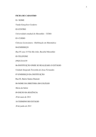 3



FICHA DE CADASTRO

01- NOME

Vanda Gonçalves Cordeiro

02-CENTRO

Universidade estadual do Maranhão – UEMA

03- CURSO

Ciências Licenciatura - Habilitação em Matemática

04-ENDEREÇO

Rua 05 casa 14 Vila São João, Bacabal-Maranhão

05-TELEFONE

(99)8126-6159

06-INSTITUIÇÃO ONDE SE REALIZARÁ O ESTÁGIO

Unidade Integrada Terezinha de Jesus Fernandes

07-ENDEREÇO DA INSTITUIÇÃO

Rua 02, Bairro Santos Dumont

08-NOME DA DIRETORA DO COLÉGIO

Maria da Salete

09-INICIO DA REGÊNCIA

20 de maio de 2011

10-TERMINO DO ESTÁGIO

30 de junho de 2011
 
