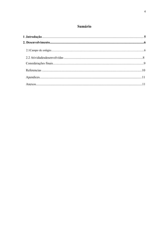 4




                                                                 Sumário

1 .Introdução ............................................................................................................................. 5
2. Desenvolvimento....................................................................................................................6

   2.1Campo de estágio.............................................................................................................................6

   2.2 Atividadesdesenvolvidas .................................................................................................8
   Considerações finais................................................................................................................9

   Referencias ...........................................................................................................................10

   Apendices..............................................................................................................................11

   Anexos...................................................................................................................................11
 