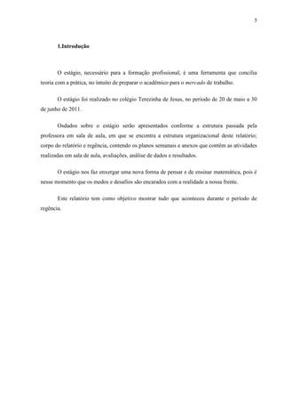 5



       1.Introdução



       O estágio, necessário para a formação profissional, é uma ferramenta que concilia
teoria com a prática, no intuito de preparar o acadêmico para o mercado de trabalho.

       O estágio foi realizado no colégio Terezinha de Jesus, no período de 20 de maio a 30
de junho de 2011.

       Osdados sobre o estágio serão apresentados conforme a estrutura passada pela
professora em sala de aula, em que se encontra a estrutura organizacional deste relatório;
corpo do relatório e regência, contendo os planos semanais e anexos que contêm as atividades
realizadas em sala de aula, avaliações, análise de dados e resultados.

       O estágio nos faz enxergar uma nova forma de pensar e de ensinar matemática, pois é
nesse momento que os medos e desafios são encarados com a realidade a nossa frente.

       Este relatório tem como objetivo mostrar tudo que aconteceu durante o período de
regência.
 