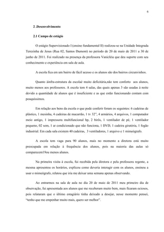 6



     2 .Desenvolvimento

     2.1 Campo de estágio

       O estágio Supervisionado I (ensino fundamental II) realizou-se na Unidade Integrada
Terezinha de Jesus (Rua 02, Santos Dumont) no período de 20 de maio de 2011 a 30 de
junho de 2011. Foi realizado na presença da professora Vanicléia que deu suporte com seu
conhecimento e experiência em sala de aula.

       A escola fica em um bairro de fácil acesso e os alunos são dos bairros circunvinhos.

       Quanto àinfra-estrutura da escolaé muito deficitária,não tem conforto aos alunos,
muito menos aos professores. A escola tem 4 salas, das quais apenas 3 são usadas à noite
devido a quantidade de alunos que é insuficiente e as que estão funcionando contam com
pouquíssimos.

       Em relação aos bens da escola o que pode conferir foram os seguintes: 6 cadeiras de
plástico, 1 mesinha, 4 cadeiras de macarrão, 1 tv 32”, 4 armários, 4 arquivos, 1 computador
meio antigo, 1 impressora multifuncional hp, 2 birôs, 1 ventilador de pé, 1 ventilador
pequeno, 02 som, 1 ar condicionado que não funciona, 1 DVD, 1 cadeira giratória, 1 fogão
industrial. Em cada sala existem 40 cadeiras, 3 ventiladores, 1 arquivo e 1 mimeógrafo.

       A escola tem vaga para 90 alunos, mais no momento a diretora está muito
preocupada em relação à frequência dos alunos, pois na maioria das aulas só
comparecem19ou menos alunos.

       Na primeira visita à escola, fui recebida pela diretora e pela professora regente, a
mesma apresentou os horários, explicou como deveria interagir com os alunos, ensinou a
usar o mimeógrafo, relatou que iria me deixar uma semana apenas observando.

       Ao entrarmos na sala de aula no dia 20 de maio de 2011 meu primeiro dia de
observação, fui apresentada aos alunos que me receberam muito bem, mais ficaram ociosos,
pois relataram que o último estagiário tinha deixado a desejar, nesse momento pensei,
“tenho que me empenhar muito mais, quero ser melhor”.
 