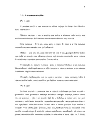 8



       2.2 Atividades desenvolvidas

       5ª e 6ª séries

       Expressões numéricas - os mesmos não sabiam os jogos de sinais e isso dificultou
muito o aprendizado

       Números racionais – usei o quadro para aplicar a atividade mais percebi que
perdíamos muito tempo, devido muitos alunos demorar bastante para escrever.

       Reta numérica – levei um cartaz com os jogos de sinais e a reta numérica
paraauxiliar na compreensão o que ajudou bastante.

       Módulo – levei uma atividade para fazer em sala de aula, pedi para formar duplas
para ajudar um ao outro caso não conseguissem, mais comoos mesmos não tem o costume
de trabalhar em conjunto acharam melhor fazer sozinhos.

       Comparação dos números racionais – como já tínhamos trabalhado a reta numérica
foi muito bom o trabalho pois a maioria sabia comparar os números, onde eu os questionava
e os mesmos respondiam corretamente.

       Operações fundamentais com os números racionais – nesse momento todos já
estavam familiarizados com o conteúdo o que facilitou o desempenho dos mesmos.

       7ª e 8ª séries

       Produtos notáveis – passamos toda a regência trabalhando produtos notáveis -
quadrado da soma, quadrado da diferença, produto da soma pela diferença, cubo da soma e
cubo da diferença - não é um assunto fácil de se trabalhar e muitas vezes me senti
impotente, a maioria dos alunos não conseguiram compreender e como pelo que observei
nem a professora sabia do conteúdo. Mostrei todas as formas possíveis de se trabalhar o
conteúdo, “com setinha, como continha”, mais nada, tendo em vista que não sabem como
trabalhar potência ejogos de sinais, fiz cartazes para chamar a atenção deles até mesmo pra
quando tivessem dúvidas tivessem o trabalho de olhar mais só surtir efeito em 2 alunos.
 
