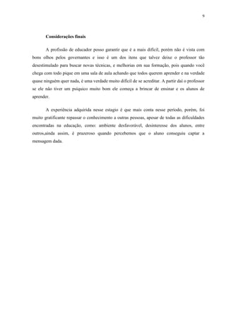 9



       Considerações finais

       A profissão de educador posso garantir que é a mais difícil, porém não é vista com
bons olhos pelos governantes e isso é um dos itens que talvez deixe o professor tão
desestimulado para buscar novas técnicas, e melhorias em sua formação, pois quando você
chega com todo pique em uma sala de aula achando que todos querem aprender e na verdade
quase ninguém quer nada, é uma verdade muito difícil de se acreditar. A partir daí o professor
se ele não tiver um psíquico muito bom ele começa a brincar de ensinar e os alunos de
aprender.

       A experiência adquirida nesse estagio é que mais conta nesse período, porém, foi
muito gratificante repassar o conhecimento a outras pessoas, apesar de todas as dificuldades
encontradas na educação, como: ambiente desfavorável, desinteresse dos alunos, entre
outros,ainda assim, é prazeroso quando percebemos que o aluno conseguiu captar a
mensagem dada.
 