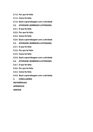 2.1.2. Por que foi feito
2.1.3. Como foi feito
2.1.4. Qual a aprendizagem com a atividade
2.2. ATIVIDADE (NOMINAR A ATIVIDADE)
2.2.1. O que foi feito
2.2.2. Por que foi feito
2.2.3. Como foi feito
2.2.4. Qual a aprendizagem com a atividade
2.3. ATIVIDADE (NOMINAR A ATIVIDADE)
2.3.1. O que foi feito
2.3.2. Por que foi feito
2.3.3. Como foi feito
2.3.4. Qual a aprendizagem com a atividade
2.4. ATIVIDADE (NOMINAR A ATIVIDADE)
2.4.1. O que foi feito
2.4.2. Por que foi feito
2.4.3. Como foi feito
2.4.4. Qual a aprendizagem com a atividade
3. CONCLUSÕES
REFERÊNCIAS
APÊNDICES
ANEXOS
 