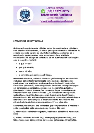 2 ATIVIDADES DESENVOLVIDAS
O desenvolvimento tem por objetivo expor, de maneira clara, objetiva e
com detalhes fundamentais, as idéias principais das tarefas realizadas no
estágio (segundo o plano de atividade de estágio), analisando-as e
ressaltando os pormenores mais importantes. Cada atividade
desenvolvida no estágio se constituirá de um subtítulo (ver Sumário) no
qual o estagiário relatará:
 o que foi feito;
 por que foi feito;
 como foi feito;
 a aprendizagem com essa atividade.
Devem ser indicadas, além das vivências (atentando para as atividades
efetuadas pelo estagiário; indicação comentada dos componentes
curriculares que auxiliaram no desenvolvimento das atividades e/ou
solução de problemas; produtos gerados, se houver, como participação
em congressos, publicações, exposições, monografias, palestras,
prêmios etc...colocar informações como data, lugar, nome do evento,
editora no caso das publicações etc...), as referências bibliográficas,
webgráficas, etc, utilizadas no decorrer de cada uma das atividades
desenvolvidas. Não insira nada gratuitamente, porem não deixe de inserir
referências que serviram para o desenvolvimento de cada uma das
atividades (leis, códigos, manuais, artigos, livros, sites, etc).
Elementos pós-textuais: são elementos que complementam o trabalho e
estão localizados após a conclusão do mesmo. São eles:
a) Referências: elemento obrigatório, elaboradas conforme a ABNT NBR
6023.
c) Anexo: Elemento opcional. O(s) anexo(s) é(são) identificado(s) por
letras maiúsculas consecutivas, travessão e pelos respectivos títulos.
 